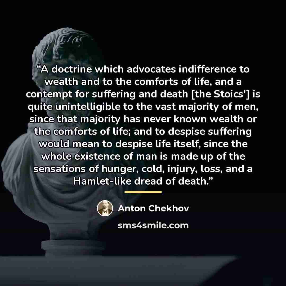 “A doctrine which advocates indifference to wealth and to the comforts of life, and a contempt for suffering and death [the Stoics'] is quite unintelligible to the vast majority of men, since that majority has never known wealth or the comforts of life; and to despise suffering would mean to…” quote by Anton Chekhov