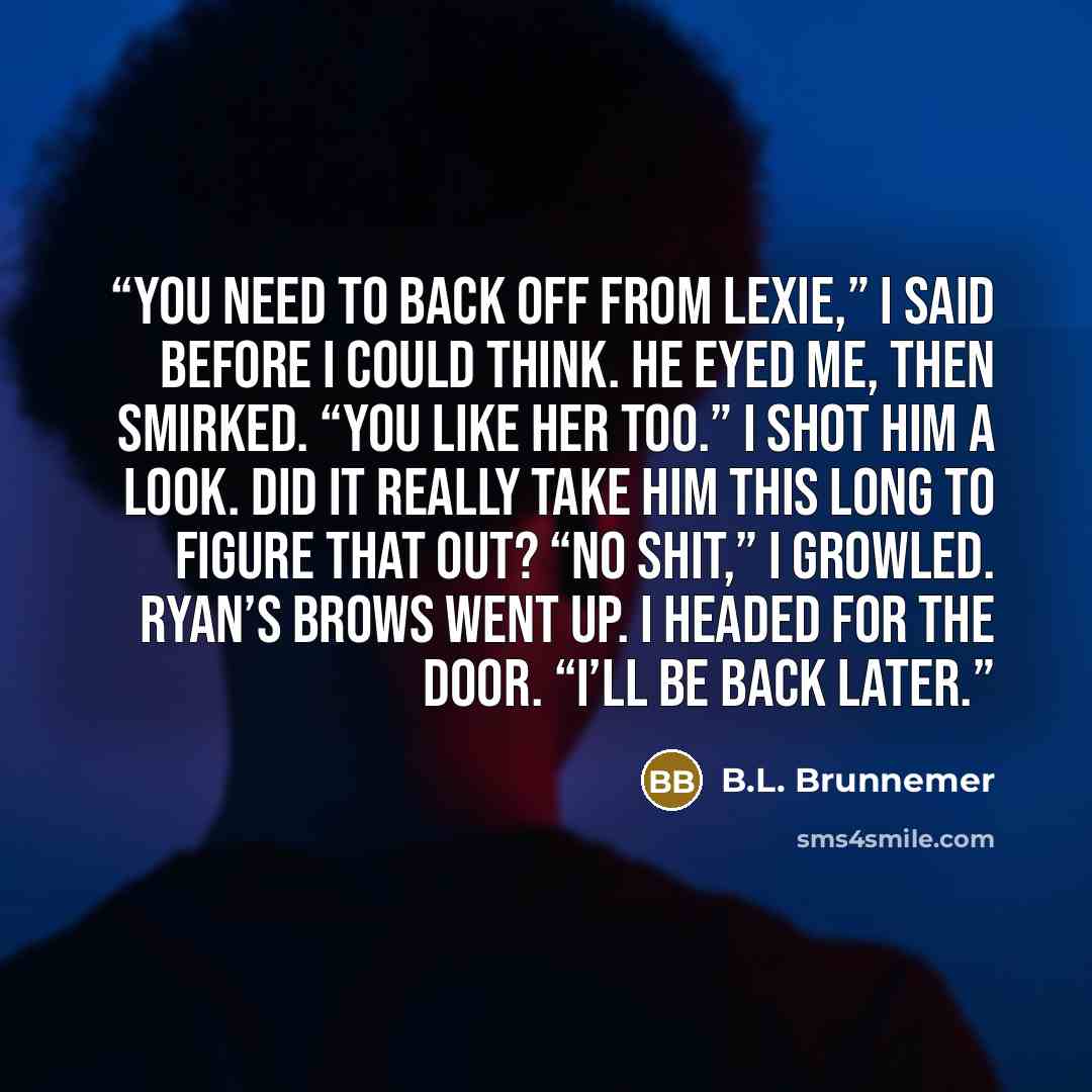 “You need to back off from Lexie,” I said before I could think. He eyed me, then smirked. “You like her too.” I shot him a look. Did it really take him this long to figure that out? “No shit,” I growled. Ryan’s brows went up. I headed for the door. “I’ll be back later.” quote by B.L. Brunnemer