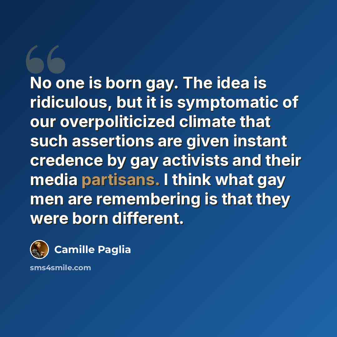 “No one is born gay. The idea is ridiculous, but it is symptomatic of our overpoliticized climate that such assertions are given instant credence by gay activists and their media partisans. I think what gay men are remembering is that they were born different.” quote by Camille Paglia