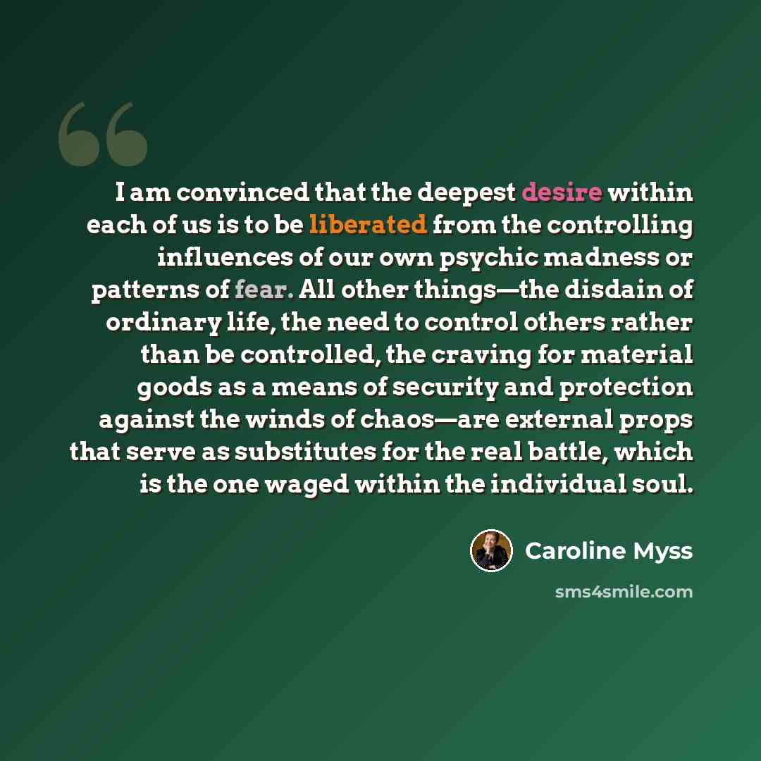 “I am convinced that the deepest desire within each of us is to be liberated from the controlling influences of our own psychic madness or patterns of fear. All other things—the disdain of ordinary life, the need to control others rather than be controlled, the craving for material goods as a means…” quote by Caroline Myss
