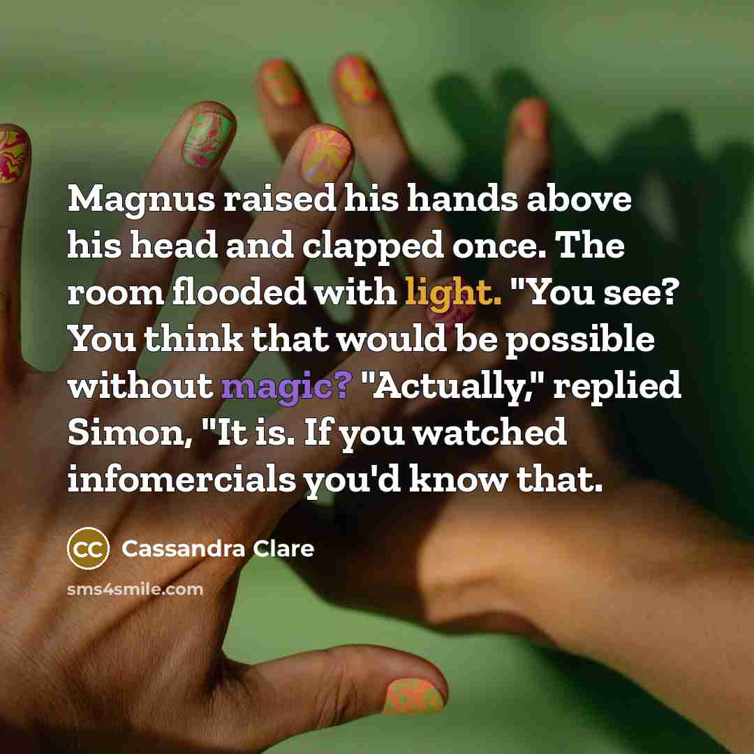 “Magnus raised his hands above his head and clapped once. The room flooded with light. "You see? You think that would be possible without magic? "Actually," replied Simon, "It is. If you watched infomercials you'd know that.” quote by Cassandra Clare