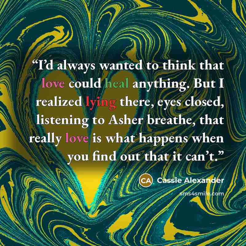 “I’d always wanted to think that love could heal anything. But I realized lying there, eyes closed, listening to Asher breathe, that really love is what happens when you find out that it can’t.” quote by Cassie Alexander