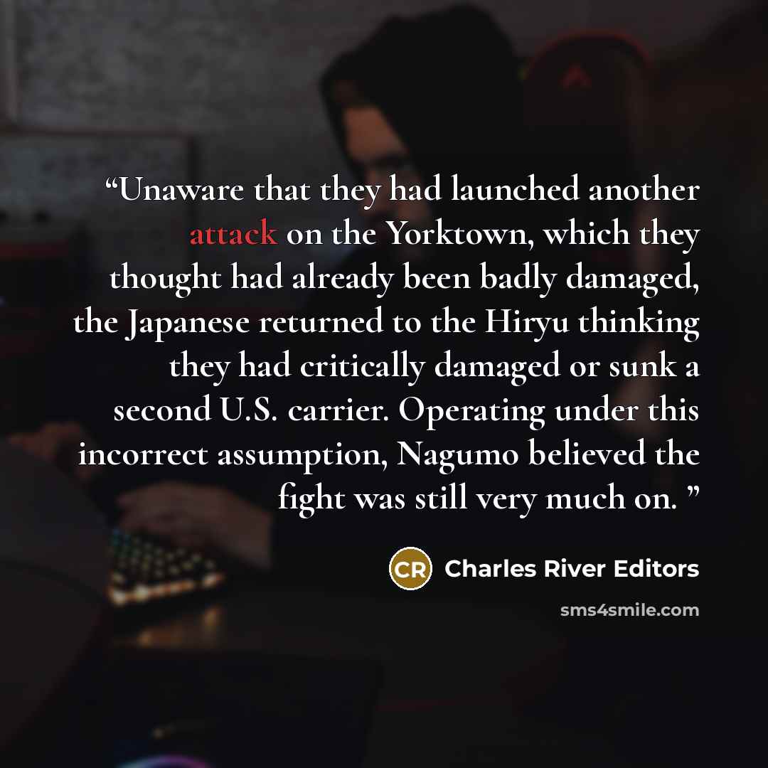 “Unaware that they had launched another attack on the Yorktown, which they thought had already been badly damaged, the Japanese returned to the Hiryu thinking they had critically damaged or sunk a second U.S. carrier. Operating under this incorrect assumption, Nagumo believed the fight was still…” quote by Charles River Editors