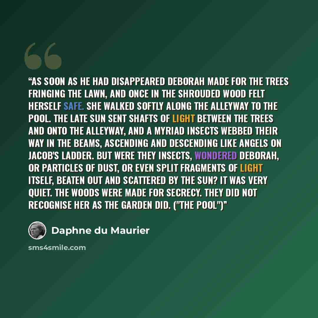 “As soon as he had disappeared Deborah made for the trees fringing the lawn, and once in the shrouded wood felt herself safe. She walked softly along the alleyway to the pool. The late sun sent shafts of light between the trees and onto the alleyway, and a myriad insects webbed their way in the…” quote by Daphne du Maurier
