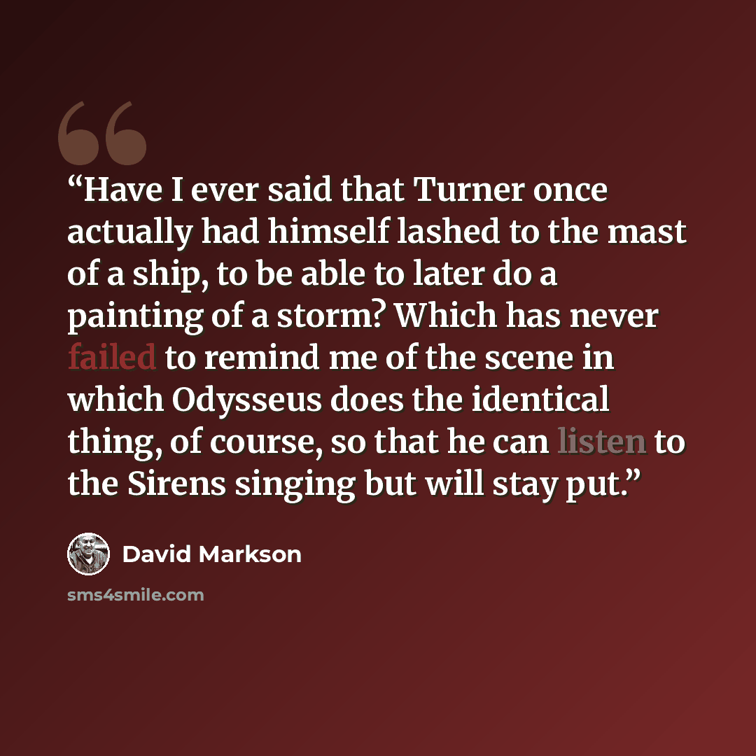 “Have I ever said that Turner once actually had himself lashed to the mast of a ship, to be able to later do a painting of a storm? Which has never failed to remind me of the scene in which Odysseus does the identical thing, of course, so that he can listen to the Sirens singing but will stay put.” quote by David Markson