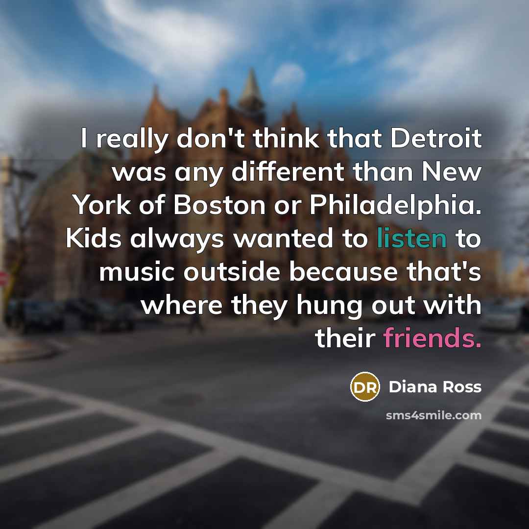 “I really don't think that Detroit was any different than New York of Boston or Philadelphia. Kids always wanted to listen to music outside because that's where they hung out with their friends.” quote by Diana Ross