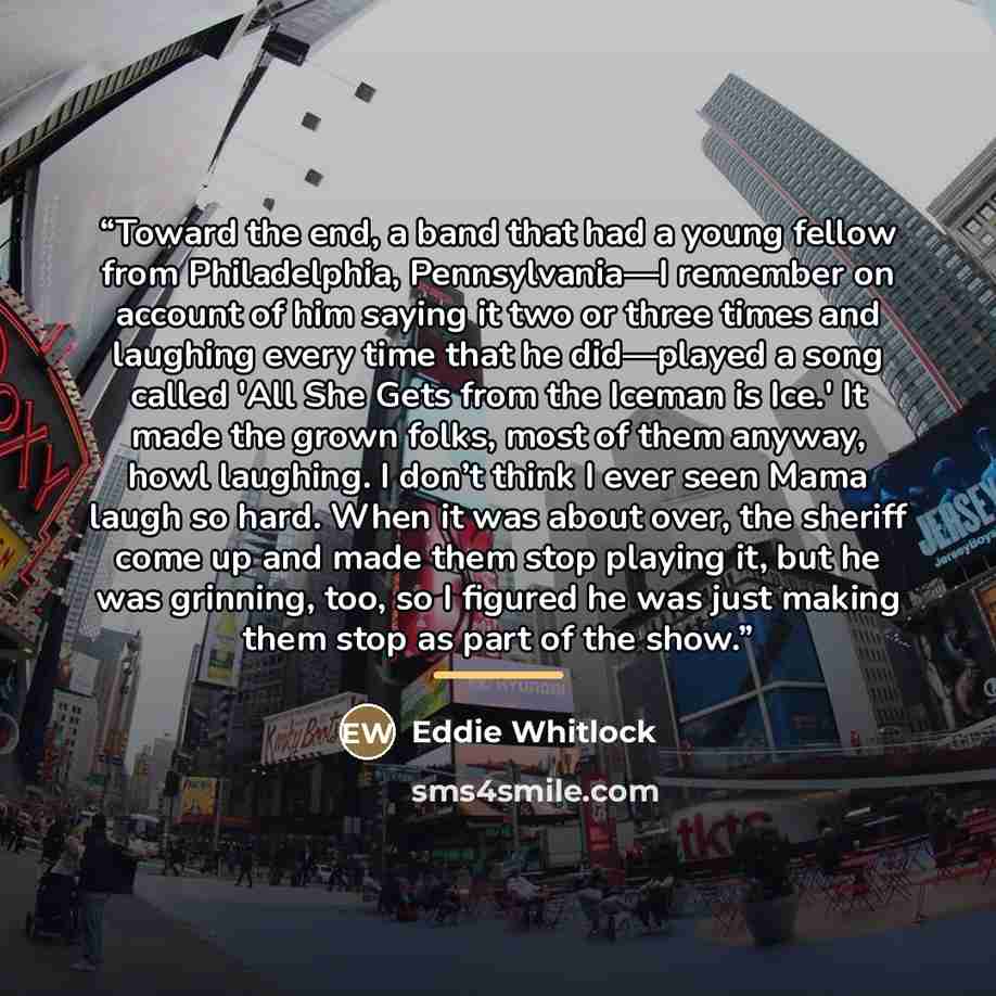 “Toward the end, a band that had a young fellow from Philadelphia, Pennsylvania—I remember on account of him saying it two or three times and laughing every time that he did—played a song called 'All She Gets from the Iceman is Ice.' It made the grown folks, most of them anyway, howl laughing. I…” quote by Eddie Whitlock