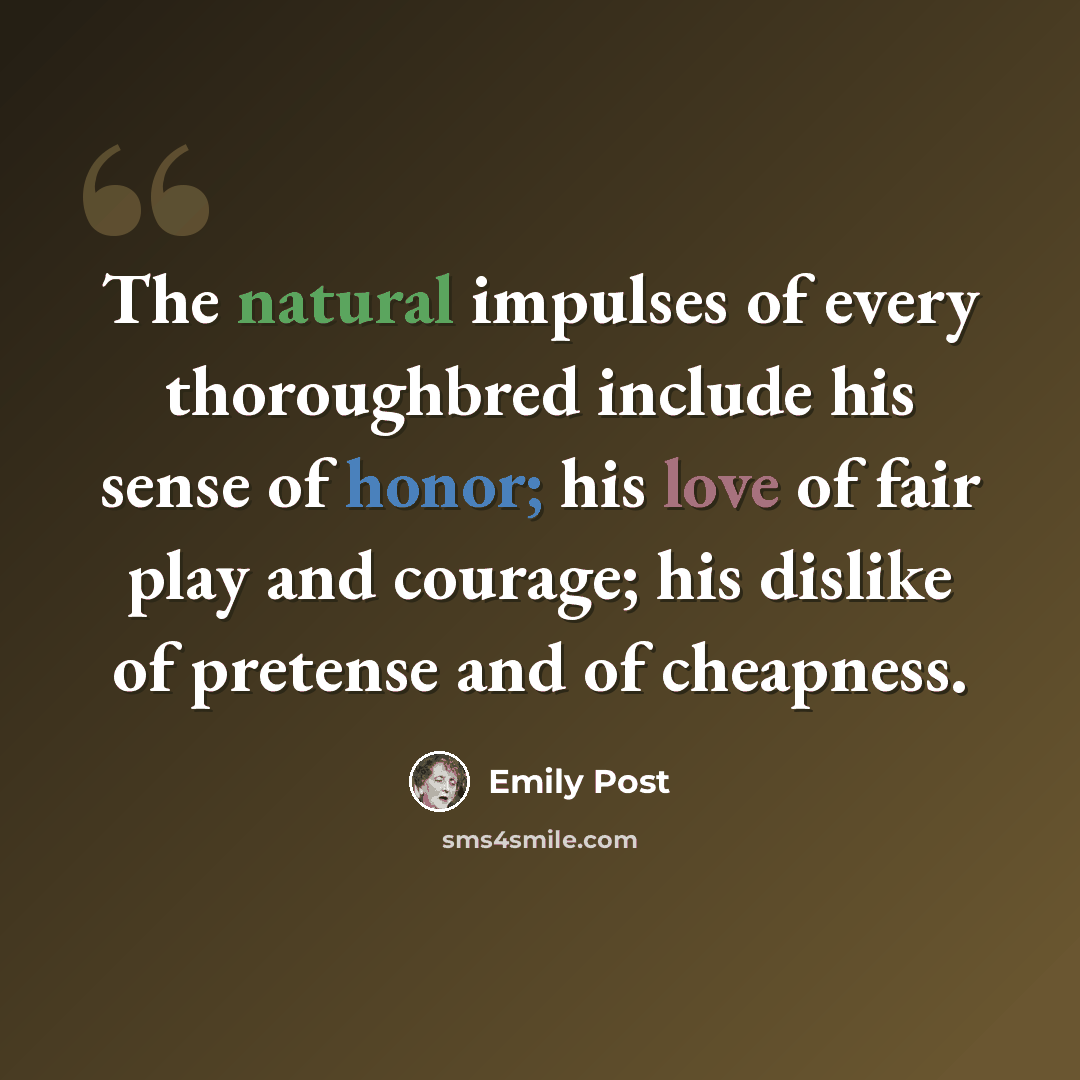 “The natural impulses of every thoroughbred include his sense of honor; his love of fair play and courage; his dislike of pretense and of cheapness.” quote by Emily Post