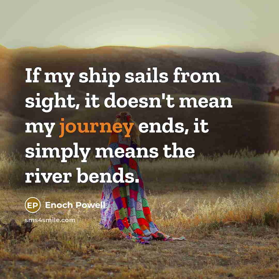 “If my ship sails from sight, it doesn't mean my journey ends, it simply means the river bends.” quote by Enoch Powell