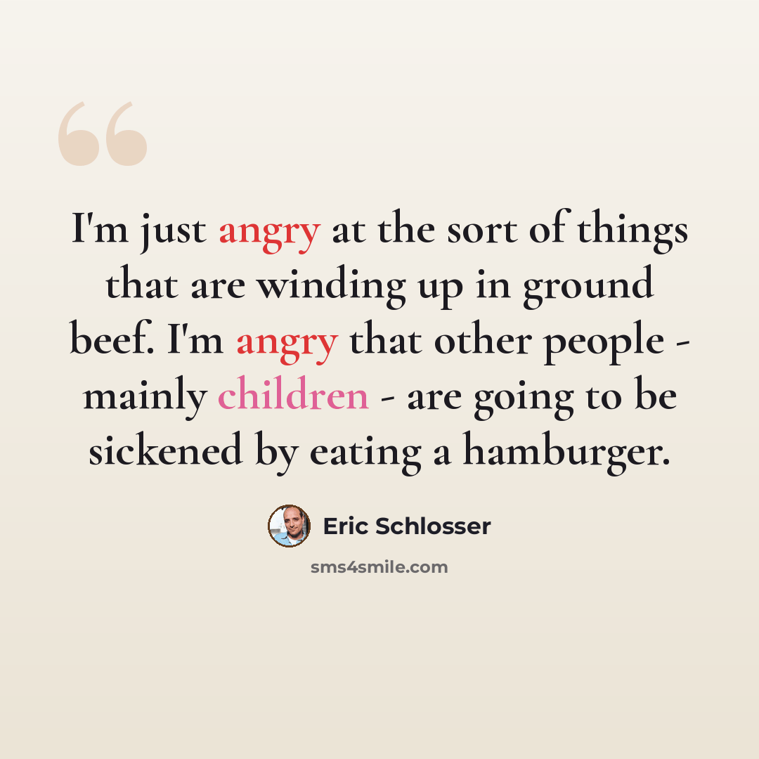 “I'm just angry at the sort of things that are winding up in ground beef. I'm angry that other people - mainly children - are going to be sickened by eating a hamburger.” quote by Eric Schlosser