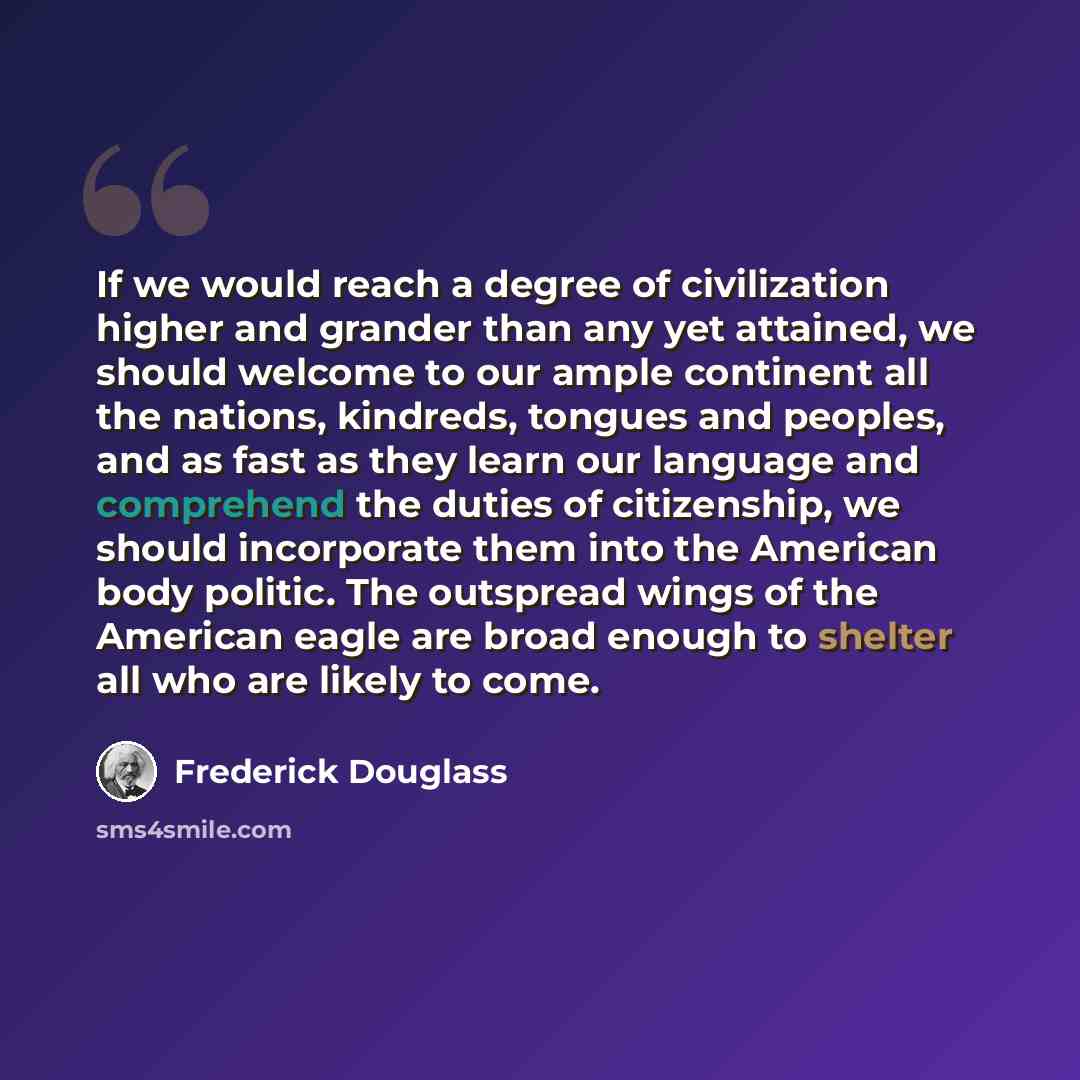 “If we would reach a degree of civilization higher and grander than any yet attained, we should welcome to our ample continent all the nations, kindreds, tongues and peoples, and as fast as they learn our language and comprehend the duties of citizenship, we should incorporate them into the…” quote by Frederick Douglass