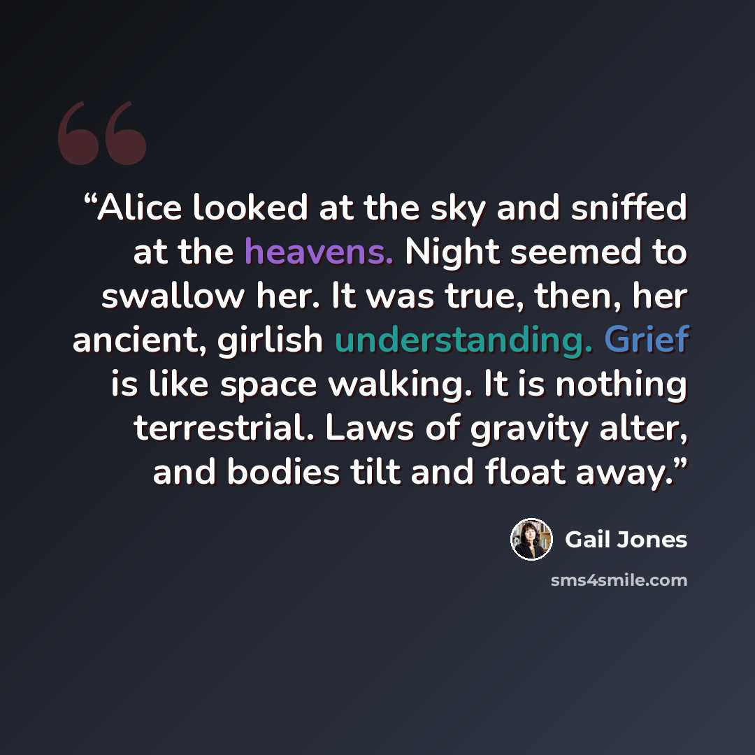 “Alice looked at the sky and sniffed at the heavens. Night seemed to swallow her. It was true, then, her ancient, girlish understanding. Grief is like space walking. It is nothing terrestrial. Laws of gravity alter, and bodies tilt and float away.” quote by Gail Jones