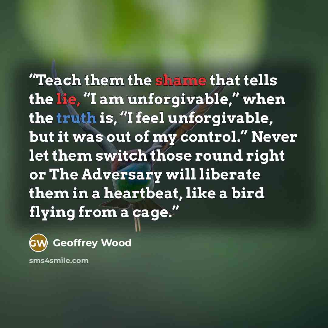 “Teach them the shame that tells the lie, “I am unforgivable,” when the truth is, “I feel unforgivable, but it was out of my control.” Never let them switch those round right or The Adversary will liberate them in a heartbeat, like a bird flying from a cage.” quote by Geoffrey Wood