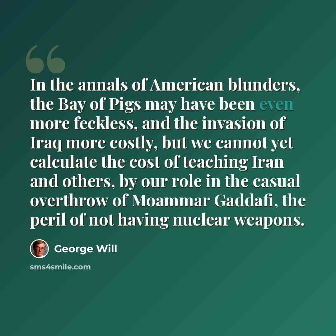 “In the annals of American blunders, the Bay of Pigs may have been even more feckless, and the invasion of Iraq more costly, but we cannot yet calculate the cost of teaching Iran and others, by our role in the casual overthrow of Moammar Gaddafi, the peril of not having nuclear weapons.” quote by George Will
