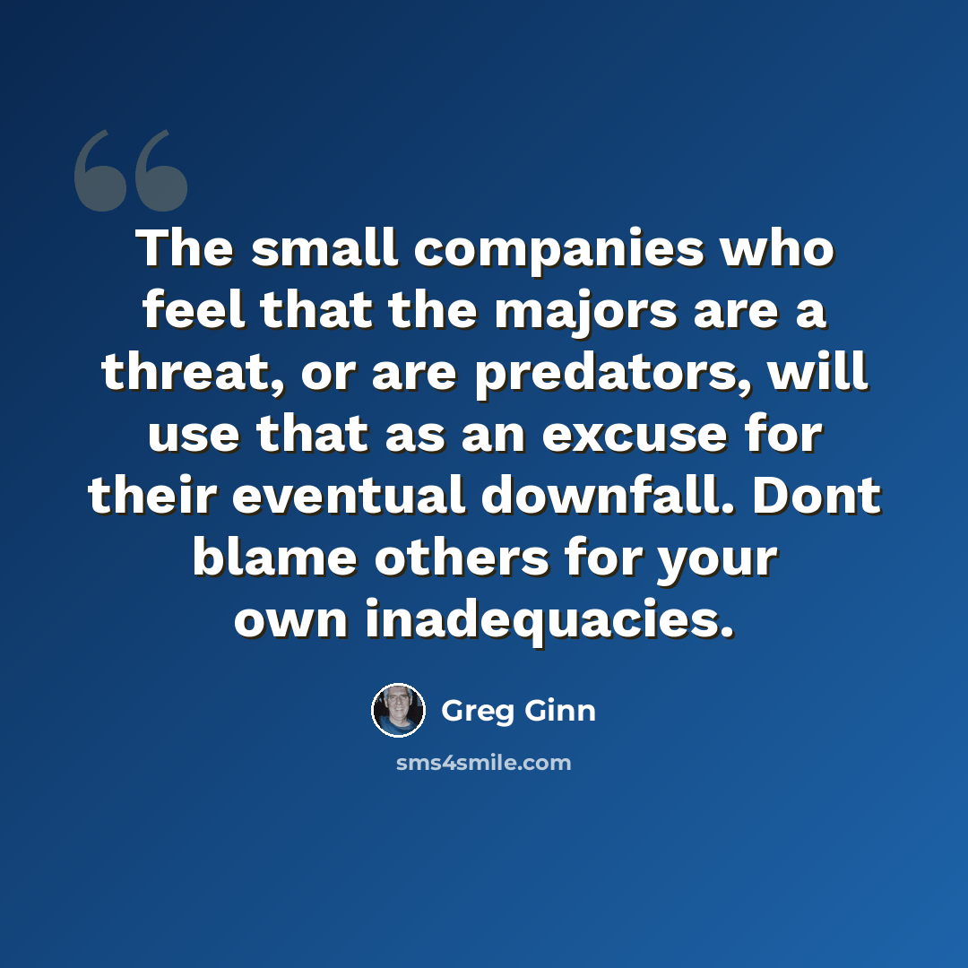 “The small companies who feel that the majors are a threat, or are predators, will use that as an excuse for their eventual downfall. Dont blame others for your own inadequacies.” quote by Greg Ginn