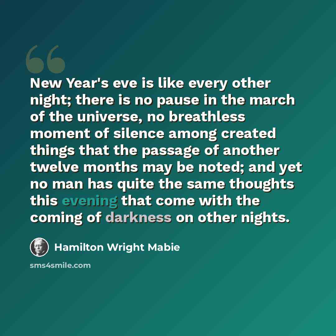 “New Year's eve is like every other night; there is no pause in the march of the universe, no breathless moment of silence among created things that the passage of another twelve months may be noted; and yet no man has quite the same thoughts this evening that come with the coming of darkness on…” quote by Hamilton Wright Mabie