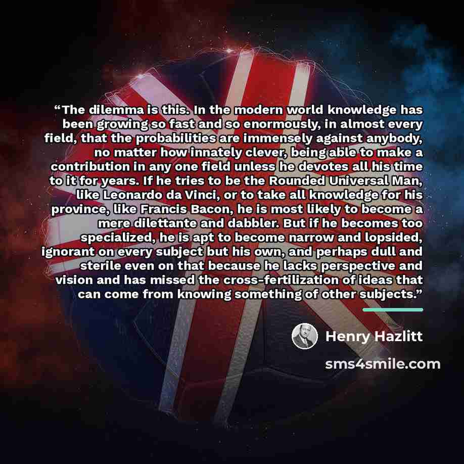 “The dilemma is this. In the modern world knowledge has been growing so fast and so enormously, in almost every field, that the probabilities are immensely against anybody, no matter how innately clever, being able to make a contribution in any one field unless he devotes all his time to it for…” quote by Henry Hazlitt