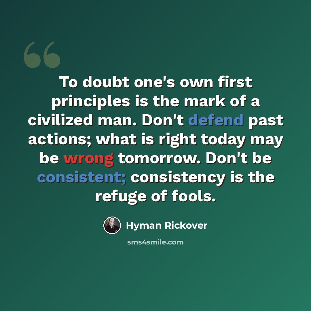 “To doubt one's own first principles is the mark of a civilized man. Don't defend past actions; what is right today may be wrong tomorrow. Don't be consistent; consistency is the refuge of fools.” quote by Hyman Rickover
