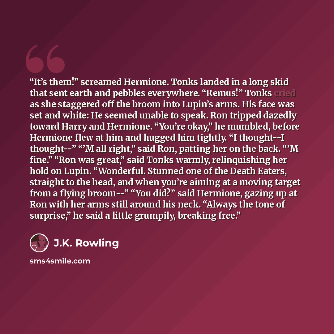 “It’s them!” screamed Hermione. Tonks landed in a long skid that sent earth and pebbles everywhere. “Remus!” Tonks cried as she staggered off the broom into Lupin’s arms. His face was set and white: He seemed unable to speak. Ron tripped dazedly toward Harry and Hermione. “You’re okay,” he mumbled…” quote by J.K. Rowling