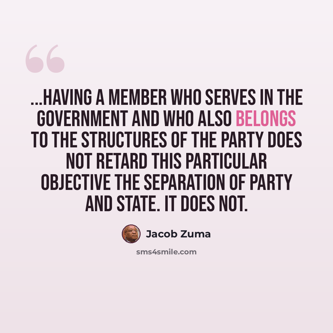 “...having a member who serves in the Government and who also belongs to the structures of the party does not retard this particular objective the separation of party and state. It does not.” quote by Jacob Zuma