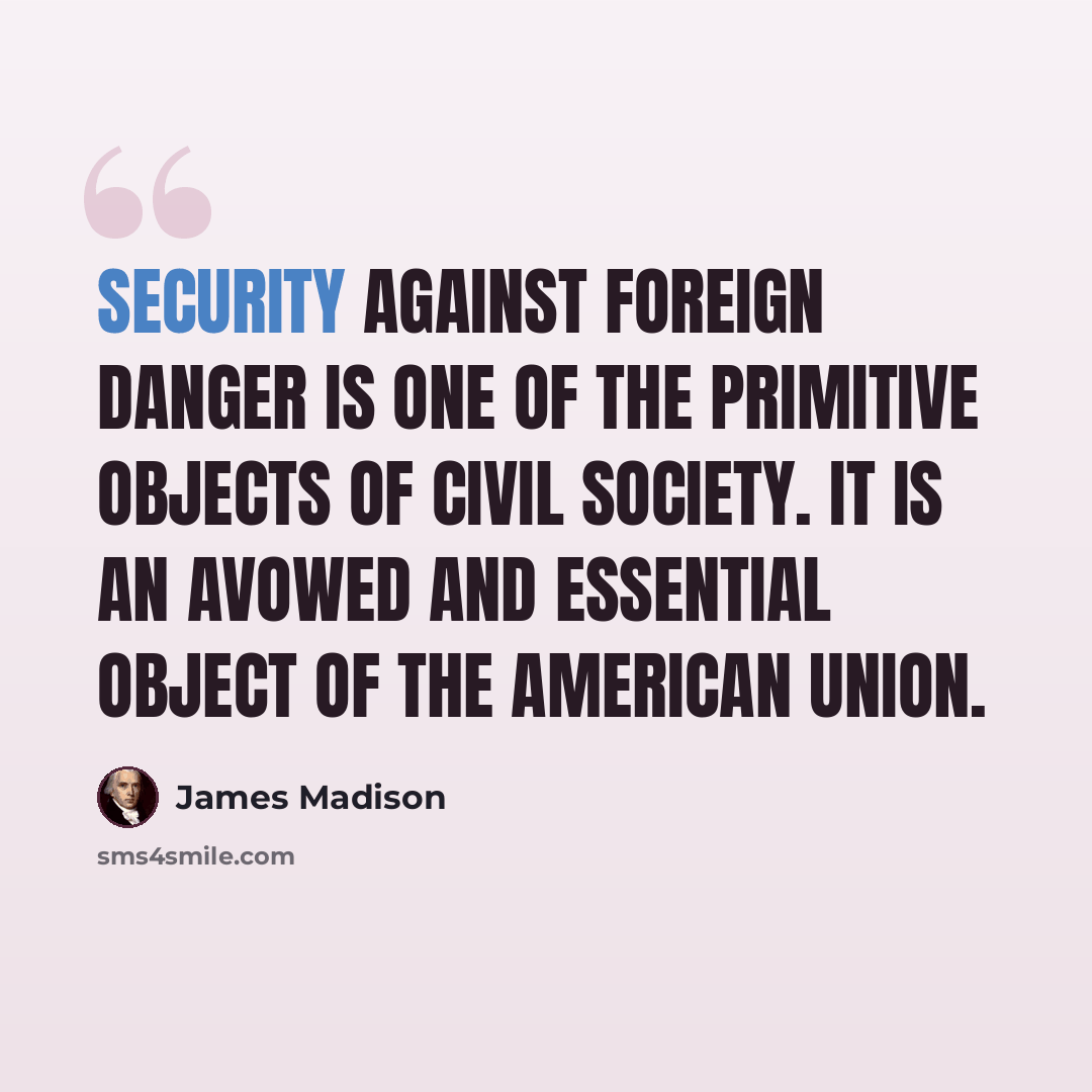 “Security against foreign danger is one of the primitive objects of civil society. It is an avowed and essential object of the American Union.” quote by James Madison