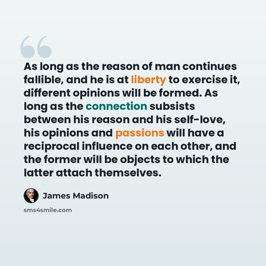 “As long as the reason of man continues fallible, and he is at liberty to exercise it, different opinions will be formed. As long as the connection subsists between his reason and his self-love, his opinions and passions will have a reciprocal influence on each other, and the former will be objects…” quote by James Madison