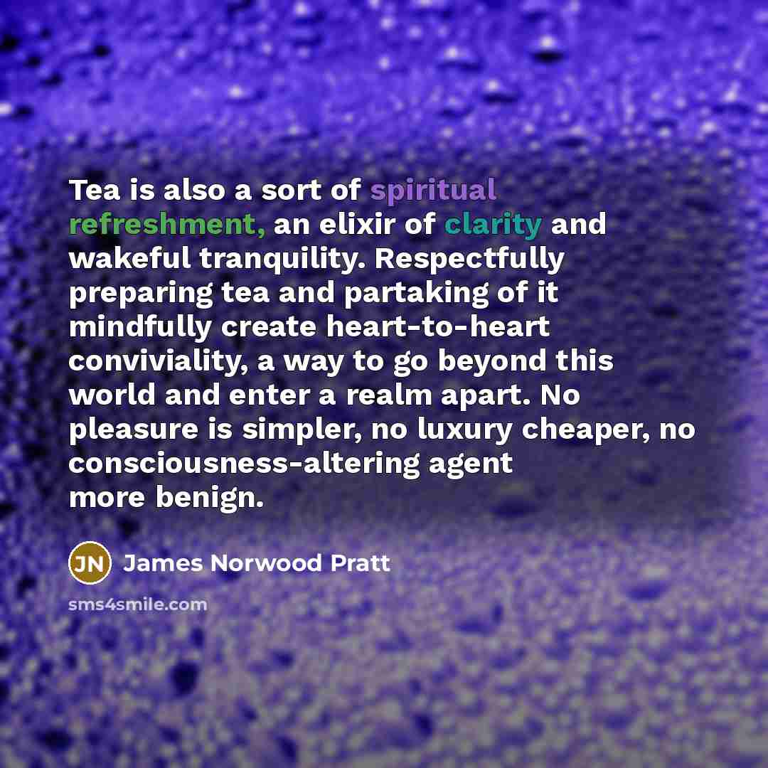 “Tea is also a sort of spiritual refreshment, an elixir of clarity and wakeful tranquility. Respectfully preparing tea and partaking of it mindfully create heart-to-heart conviviality, a way to go beyond this world and enter a realm apart. No pleasure is simpler, no luxury cheaper, no…” quote by James Norwood Pratt