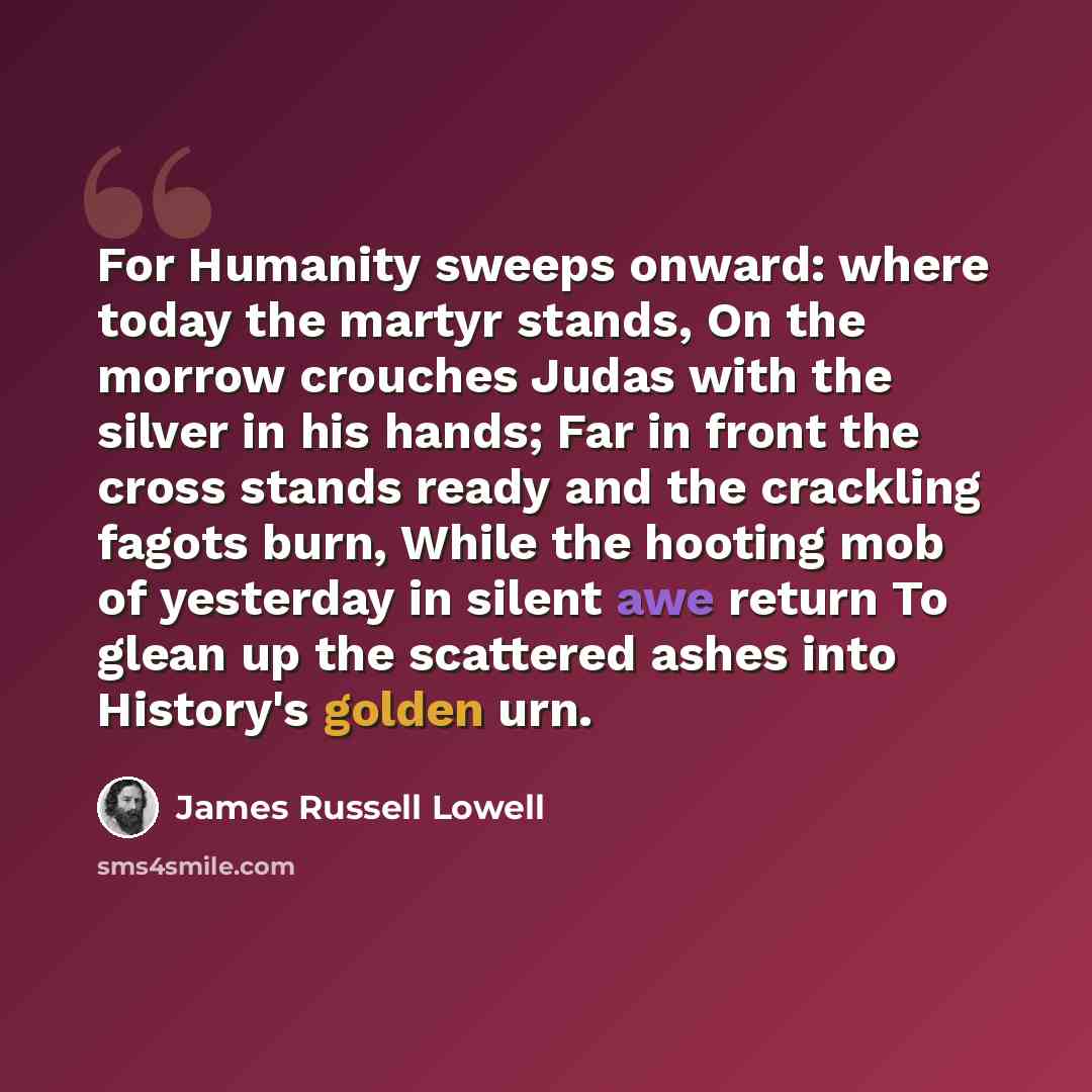 “For Humanity sweeps onward: where today the martyr stands, On the morrow crouches Judas with the silver in his hands; Far in front the cross stands ready and the crackling fagots burn, While the hooting mob of yesterday in silent awe return To glean up the scattered ashes into History's golden urn.” quote by James Russell Lowell