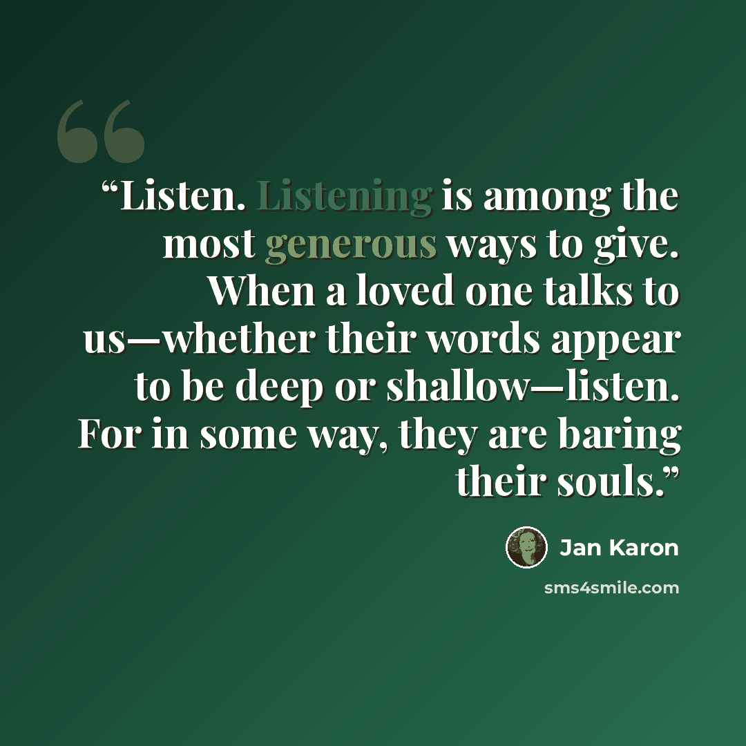 “Listen. Listening is among the most generous ways to give. When a loved one talks to us—whether their words appear to be deep or shallow—listen. For in some way, they are baring their souls.” quote by Jan Karon