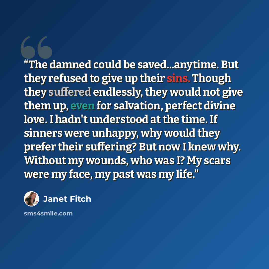 “The damned could be saved...anytime. But they refused to give up their sins. Though they suffered endlessly, they would not give them up, even for salvation, perfect divine love. I hadn't understood at the time. If sinners were unhappy, why would they prefer their suffering? But now I knew why…” quote by Janet Fitch