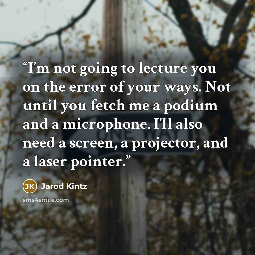 “I’m not going to lecture you on the error of your ways. Not until you fetch me a podium and a microphone. I’ll also need a screen, a projector, and a laser pointer.” quote by Jarod Kintz