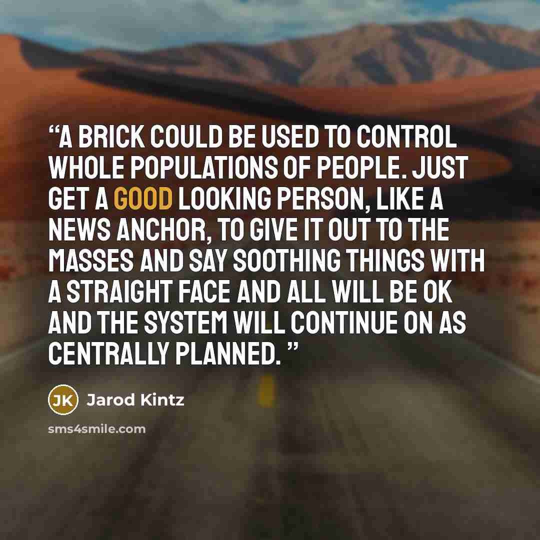 “A brick could be used to control whole populations of people. Just get a good looking person, like a news anchor, to give it out to the masses and say soothing things with a straight face and all will be OK and the system will continue on as centrally planned.” quote by Jarod Kintz