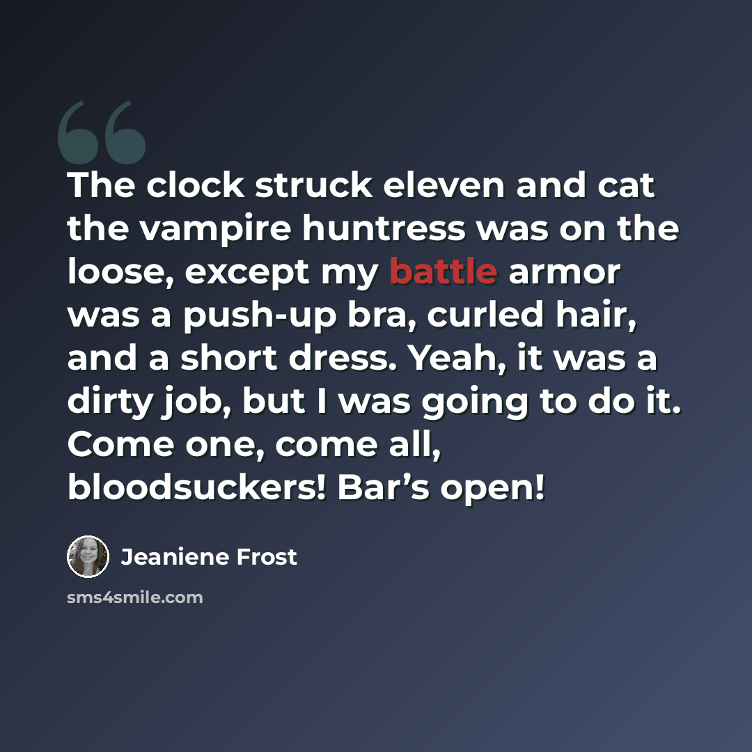 “The clock struck eleven and cat the vampire huntress was on the loose, except my battle armor was a push-up bra, curled hair, and a short dress. Yeah, it was a dirty job, but I was going to do it. Come one, come all, bloodsuckers! Bar’s open!” quote by Jeaniene Frost