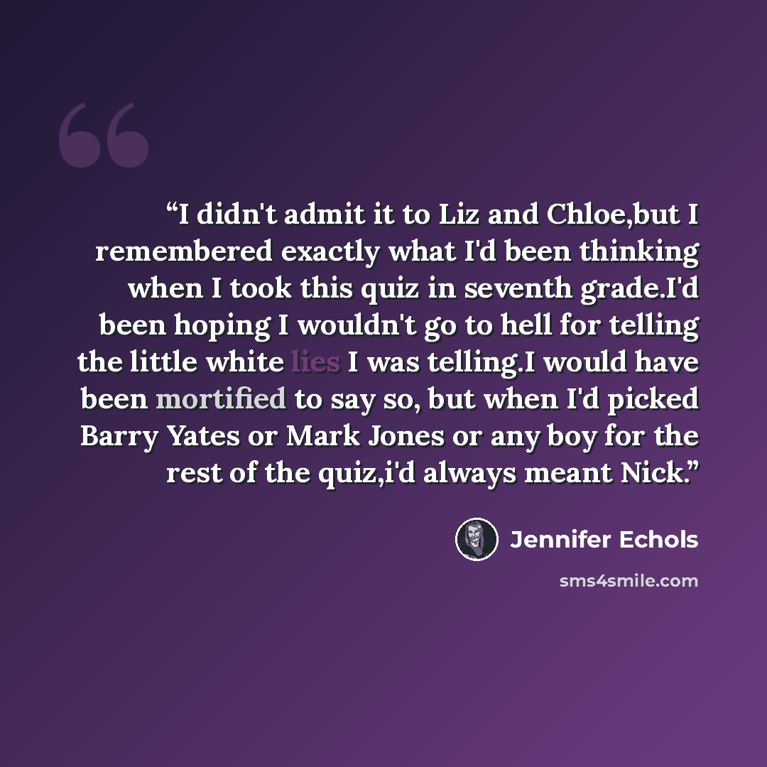 “I didn't admit it to Liz and Chloe,but I remembered exactly what I'd been thinking when I took this quiz in seventh grade.I'd been hoping I wouldn't go to hell for telling the little white lies I was telling.I would have been mortified to say so, but when I'd picked Barry Yates or Mark Jones or…” quote by Jennifer Echols