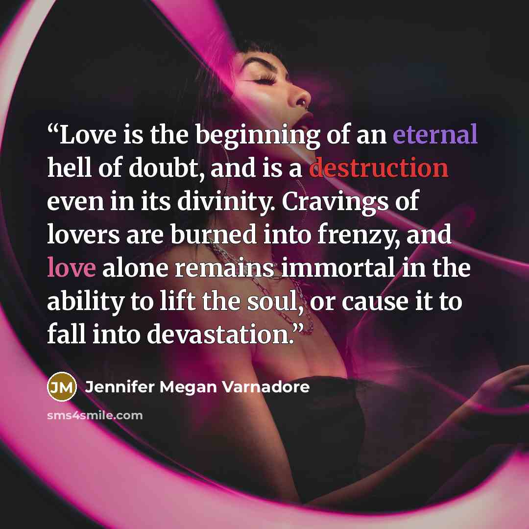 “Love is the beginning of an eternal hell of doubt, and is a destruction even in its divinity. Cravings of lovers are burned into frenzy, and love alone remains immortal in the ability to lift the soul, or cause it to fall into devastation.” quote by Jennifer Megan Varnadore