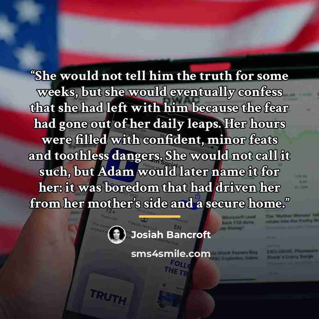 “She would not tell him the truth for some weeks, but she would eventually confess that she had left with him because the fear had gone out of her daily leaps. Her hours were filled with confident, minor feats and toothless dangers. She would not call it such, but Adam would later name it for her…” quote by Josiah Bancroft