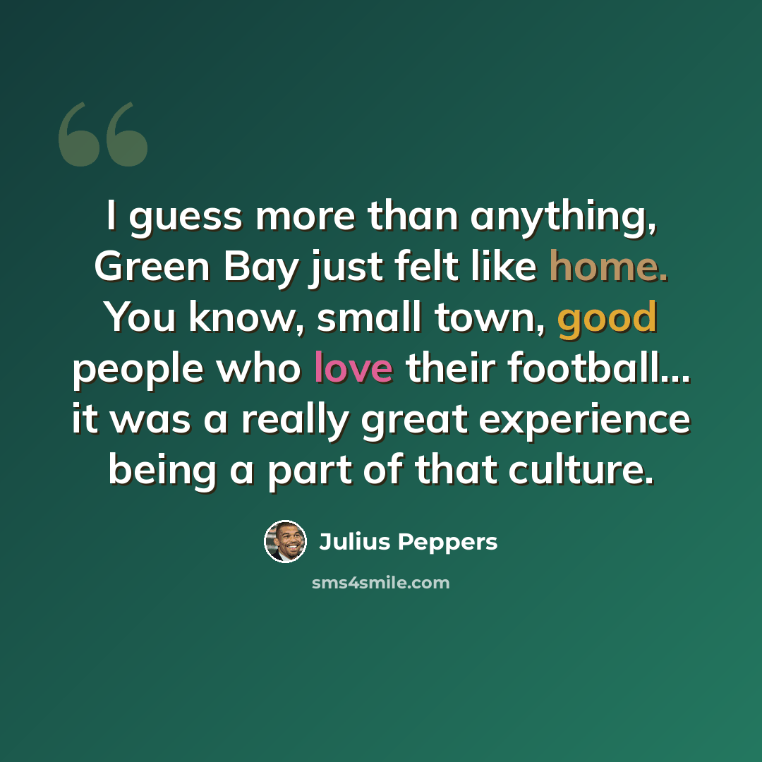 “I guess more than anything, Green Bay just felt like home. You know, small town, good people who love their football... it was a really great experience being a part of that culture.” quote by Julius Peppers