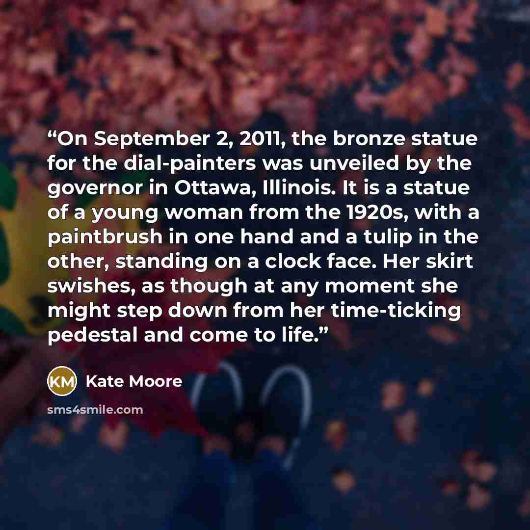 “On September 2, 2011, the bronze statue for the dial-painters was unveiled by the governor in Ottawa, Illinois. It is a statue of a young woman from the 1920s, with a paintbrush in one hand and a tulip in the other, standing on a clock face. Her skirt swishes, as though at any moment she might…” quote by Kate Moore