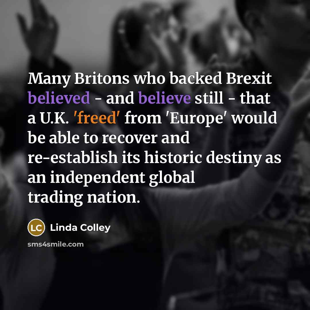 “Many Britons who backed Brexit believed - and believe still - that a U.K. 'freed' from 'Europe' would be able to recover and re-establish its historic destiny as an independent global trading nation.” quote by Linda Colley