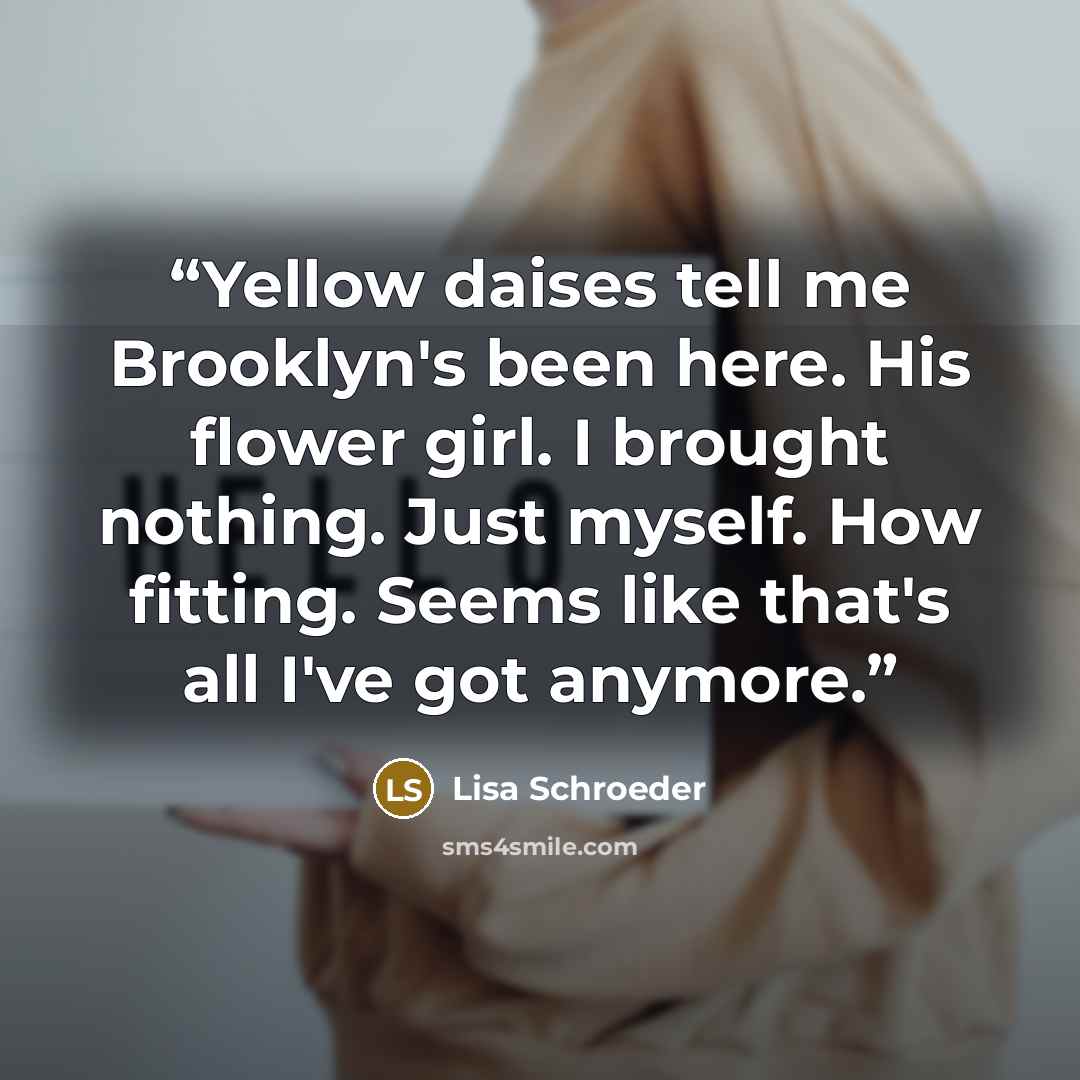 “Yellow daises tell me Brooklyn's been here. His flower girl. I brought nothing. Just myself. How fitting. Seems like that's all I've got anymore.” quote by Lisa Schroeder