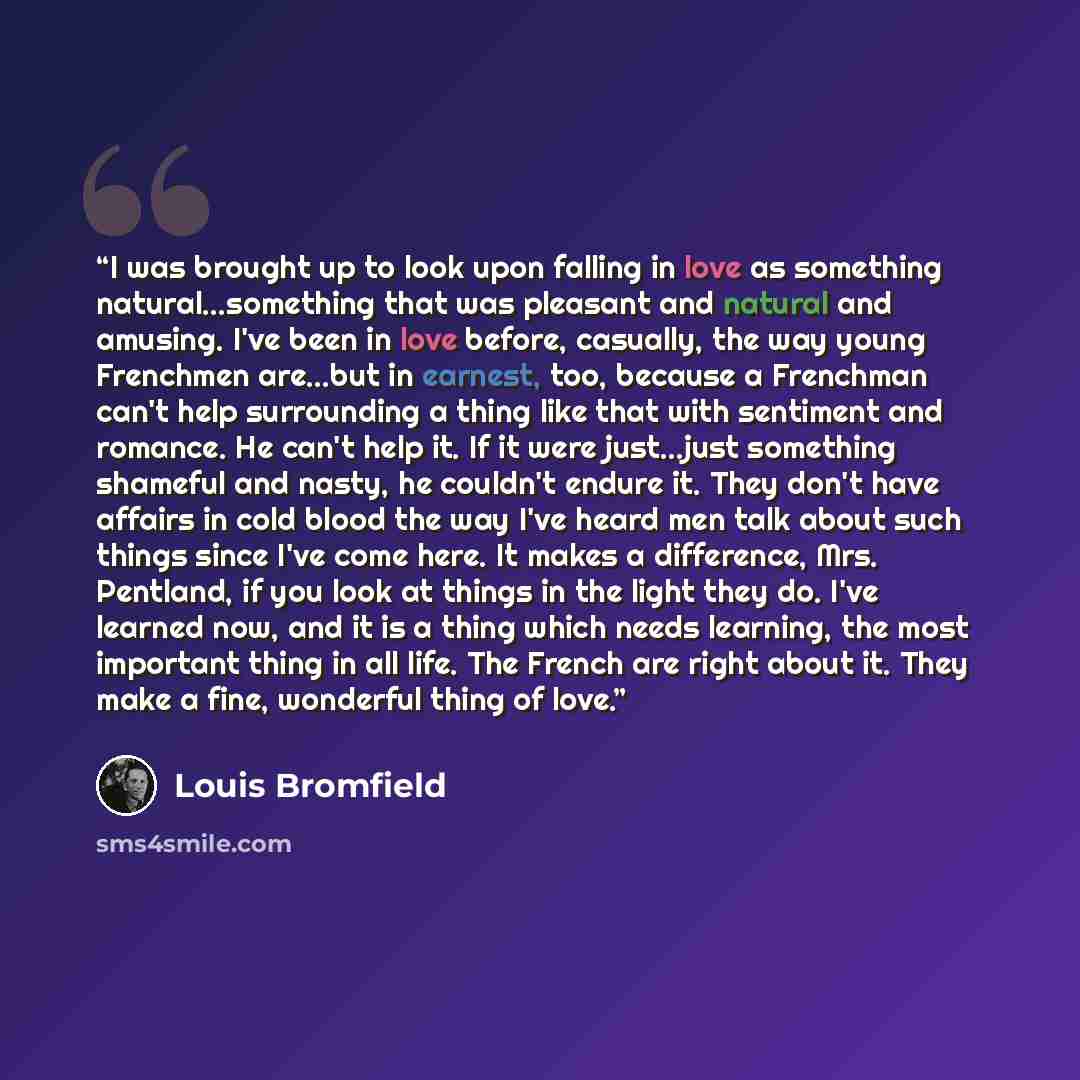 “I was brought up to look upon falling in love as something natural...something that was pleasant and natural and amusing. I've been in love before, casually, the way young Frenchmen are...but in earnest, too, because a Frenchman can't help surrounding a thing like that with sentiment and romance…” quote by Louis Bromfield