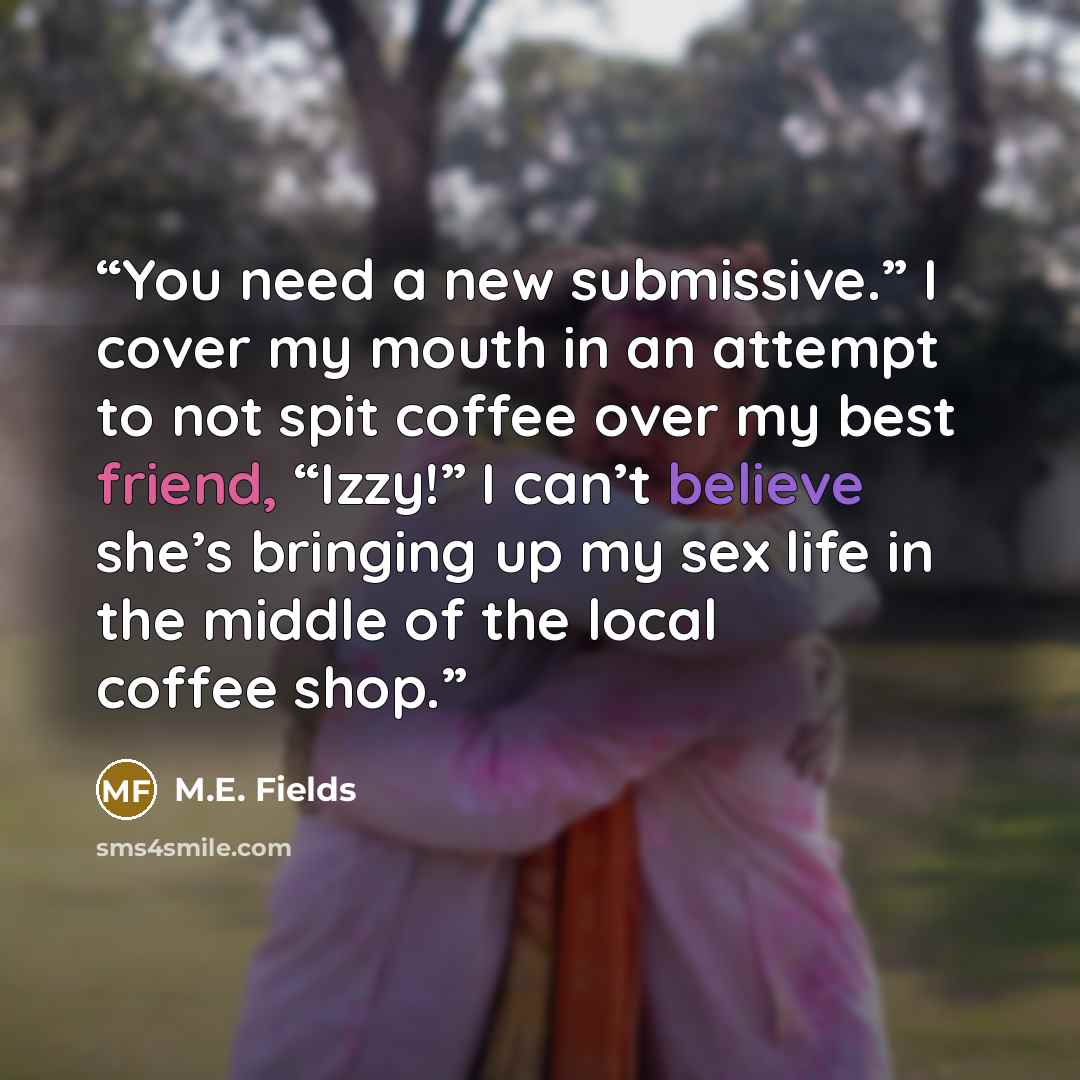 “You need a new submissive.” I cover my mouth in an attempt to not spit coffee over my best friend, “Izzy!” I can’t believe she’s bringing up my sex life in the middle of the local coffee shop.” quote by M.E. Fields
