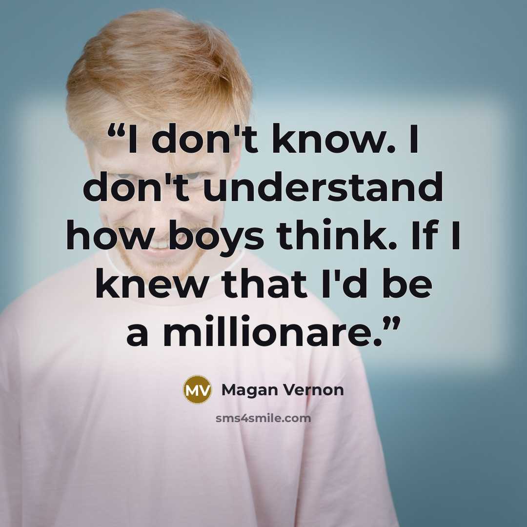 “I don't know. I don't understand how boys think. If I knew that I'd be a millionare.” quote by Magan Vernon