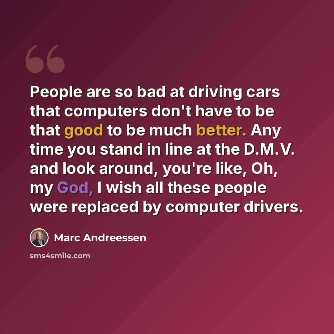 “People are so bad at driving cars that computers don't have to be that good to be much better. Any time you stand in line at the D.M.V. and look around, you're like, Oh, my God, I wish all these people were replaced by computer drivers.” quote by Marc Andreessen