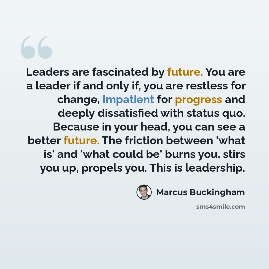 “Leaders are fascinated by future. You are a leader if and only if, you are restless for change, impatient for progress and deeply dissatisfied with status quo. Because in your head, you can see a better future. The friction between 'what is' and 'what could be' burns you, stirs you up, propels…” quote by Marcus Buckingham