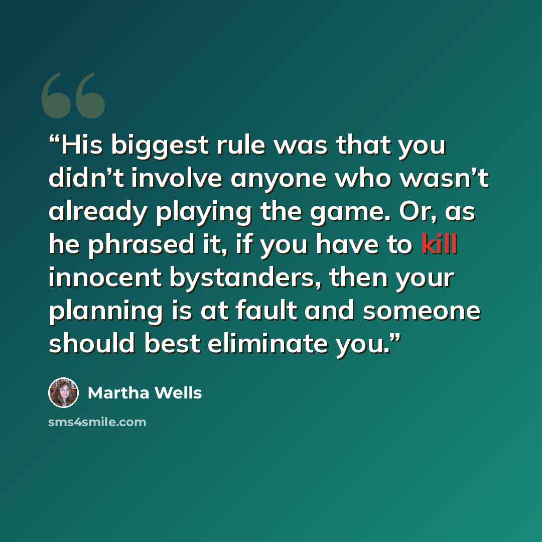“His biggest rule was that you didn’t involve anyone who wasn’t already playing the game. Or, as he phrased it, if you have to kill innocent bystanders, then your planning is at fault and someone should best eliminate you.” quote by Martha Wells