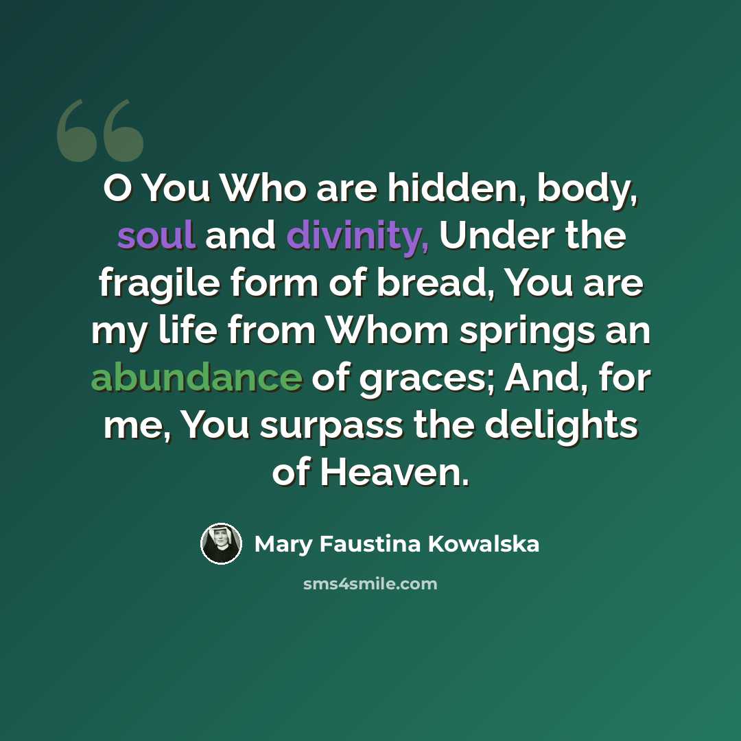 “O You Who are hidden, body, soul and divinity, Under the fragile form of bread, You are my life from Whom springs an abundance of graces; And, for me, You surpass the delights of Heaven.” quote by Mary Faustina Kowalska