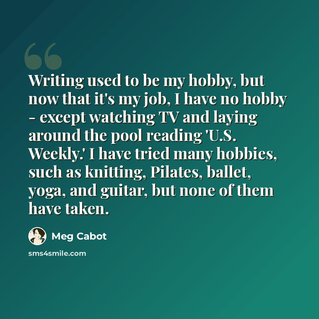 “Writing used to be my hobby, but now that it's my job, I have no hobby - except watching TV and laying around the pool reading 'U.S. Weekly.' I have tried many hobbies, such as knitting, Pilates, ballet, yoga, and guitar, but none of them have taken.” quote by Meg Cabot
