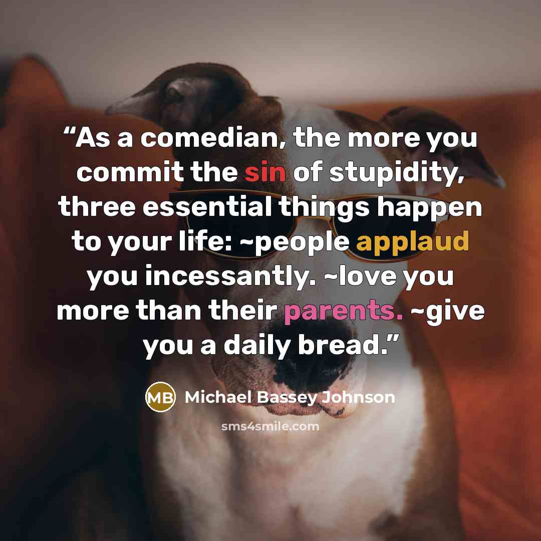 “As a comedian, the more you commit the sin of stupidity, three essential things happen to your life: ~people applaud you incessantly. ~love you more than their parents. ~give you a daily bread.” quote by Michael Bassey Johnson