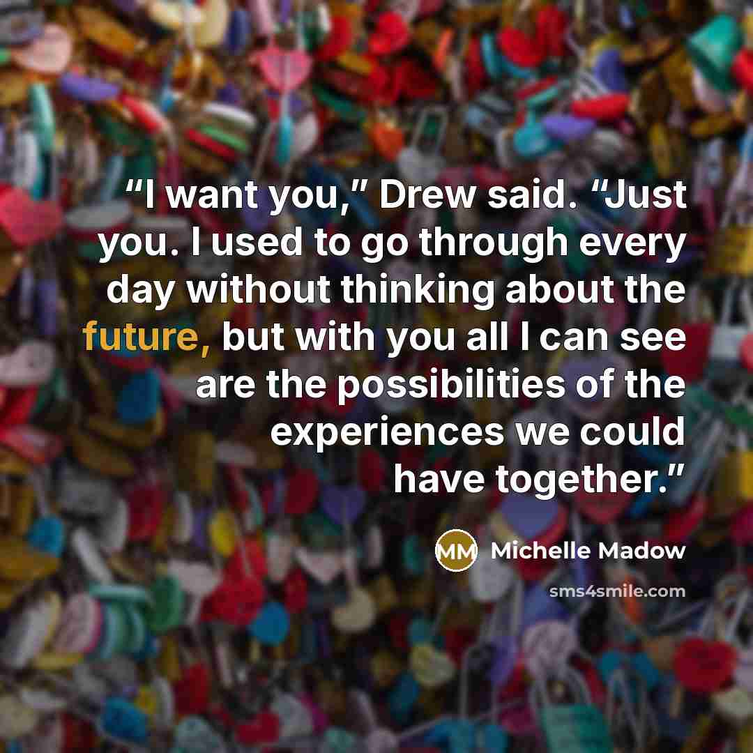 “I want you,” Drew said. “Just you. I used to go through every day without thinking about the future, but with you all I can see are the possibilities of the experiences we could have together.” quote by Michelle Madow